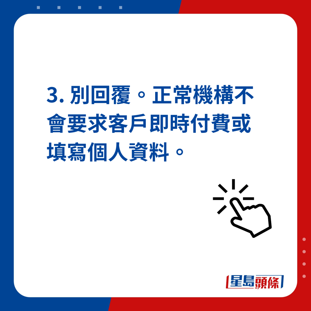 3. 別回覆。正常機構不會要求客戶即時付費或填寫個人資料。