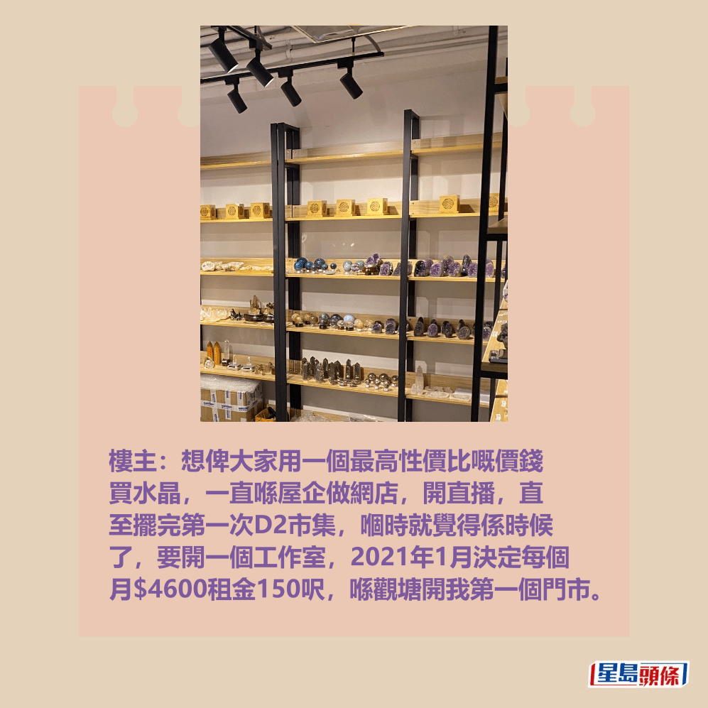 樓主:想俾大家用一個最高性價比嘅價錢 買水晶,一直喺屋企做網店,開直播,直 至擺完第一次D2市集,嗰時就覺得係時候 了,要開一個工作室,2021年1月決定每個 月$4600租金150呎,喺觀塘開我第一個門市。Threads截圖 樓主:想俾大家用一個最高性價比嘅價錢 買水晶,一直喺屋企做網店,開直播,直 至擺完第一次D2市集,嗰時就覺得係時候 了,要開一個工作室,2021年1月決定每個 月$4600租金150呎,喺觀塘開我第一個門市。Threads截圖