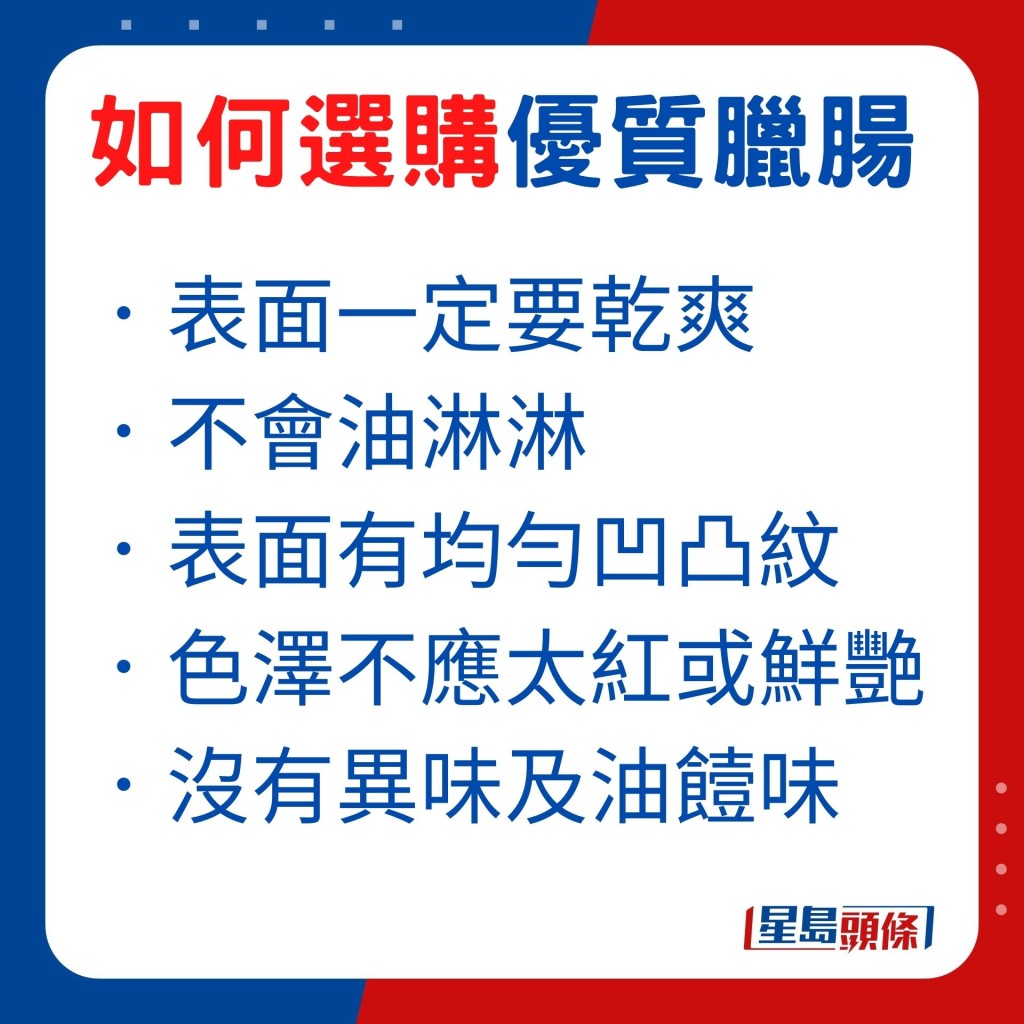 挑选腊肠时，最重要是腊肠表面一定要乾爽，摸起来不会油淋淋，并且腊肠表面有均匀的凹凸纹。色泽也重要，优质腊肠不应太红或鲜艳。另外留意腊肠气味，闻起来没有异味及油饐味。