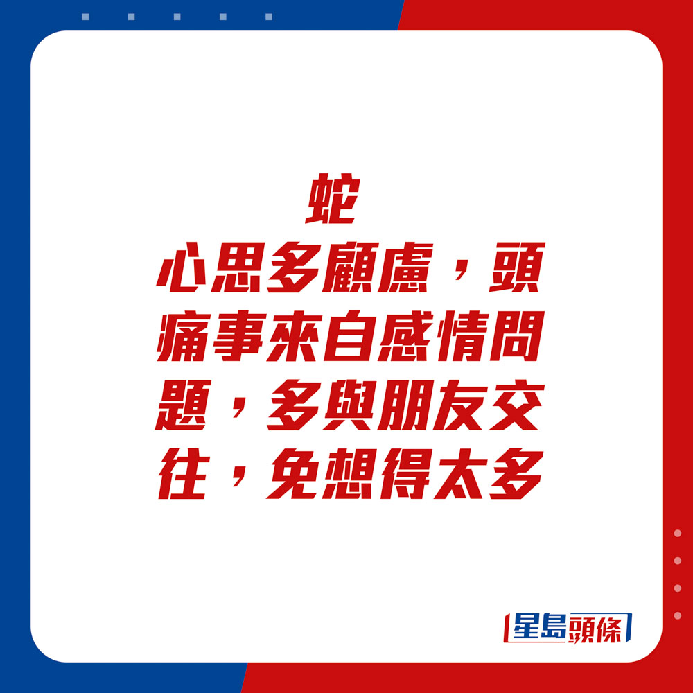 生肖運程 - 蛇：心思多顧慮，頭痛事來自感情問題，多與朋友交往，免想得太多。