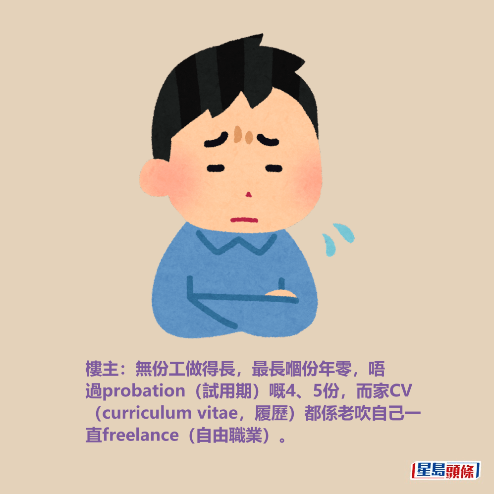 樓主:無份工做得長,最長嗰份年零,唔 過probation(試用期)嘅4、5份,而家CV (curriculum vitae,履歷)都係老吹自己一 直freelance(自由職業)。 樓主:無份工做得長,最長嗰份年零,唔 過probation(試用期)嘅4、5份,而家CV (curriculum vitae,履歷)都係老吹自己一 直freelance(自由職業)。