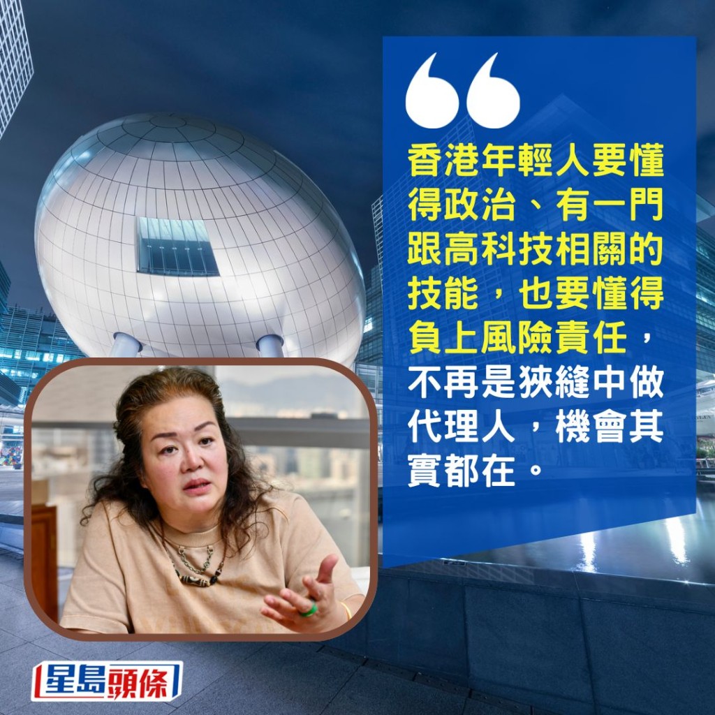 「香港年輕人要懂得政治、有一門跟高科技相關的技能,也要懂得負上風險責任,不再是狹縫中做代理人,機會其實都在。」 「香港年輕人要懂得政治、有一門跟高科技相關的技能,也要懂得負上風險責任,不再是狹縫中做代理人,機會其實都在。」