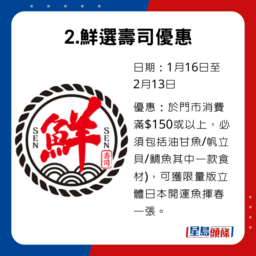 由1月16日至2月13日于鲜选寿司门市消费满$150或以上，须包括油甘鱼/帆立贝/鲷鱼其中一款食材，可获赠限量版立体日本开运鱼挥春一张。