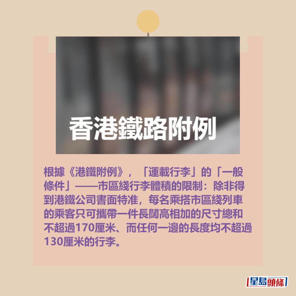 根據《港鐵附例》,「運載行李」的「一般 條件」——市區綫行李體積的限制:除非得 到港鐵公司書面特准,每名乘搭市區綫列車 的乘客只可攜帶一件長闊高相加的尺寸總和 不超過170厘米、而任何一邊的長度均不超過 130厘米的行李。網上截圖 根據《港鐵附例》,「運載行李」的「一般 條件」——市區綫行李體積的限制:除非得 到港鐵公司書面特准,每名乘搭市區綫列車 的乘客只可攜帶一件長闊高相加的尺寸總和 不超過170厘米、而任何一邊的長度均不超過 130厘米的行李。網上截圖