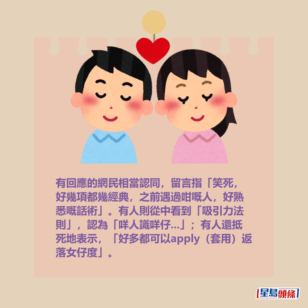 有回應的網民相當認同,留言指「笑死, 好幾項都幾經典,之前遇過咁嘅人,好熟 悉嘅話術」。有人則從中看到「吸引力法 則」,認為「咩人識咩仔...」;有人還抵 死地表示,「好多都可以apply(套用)返 落女仔度」。 有回應的網民相當認同,留言指「笑死, 好幾項都幾經典,之前遇過咁嘅人,好熟 悉嘅話術」。有人則從中看到「吸引力法 則」,認為「咩人識咩仔...」;有人還抵 死地表示,「好多都可以apply(套用)返 落女仔度」。
