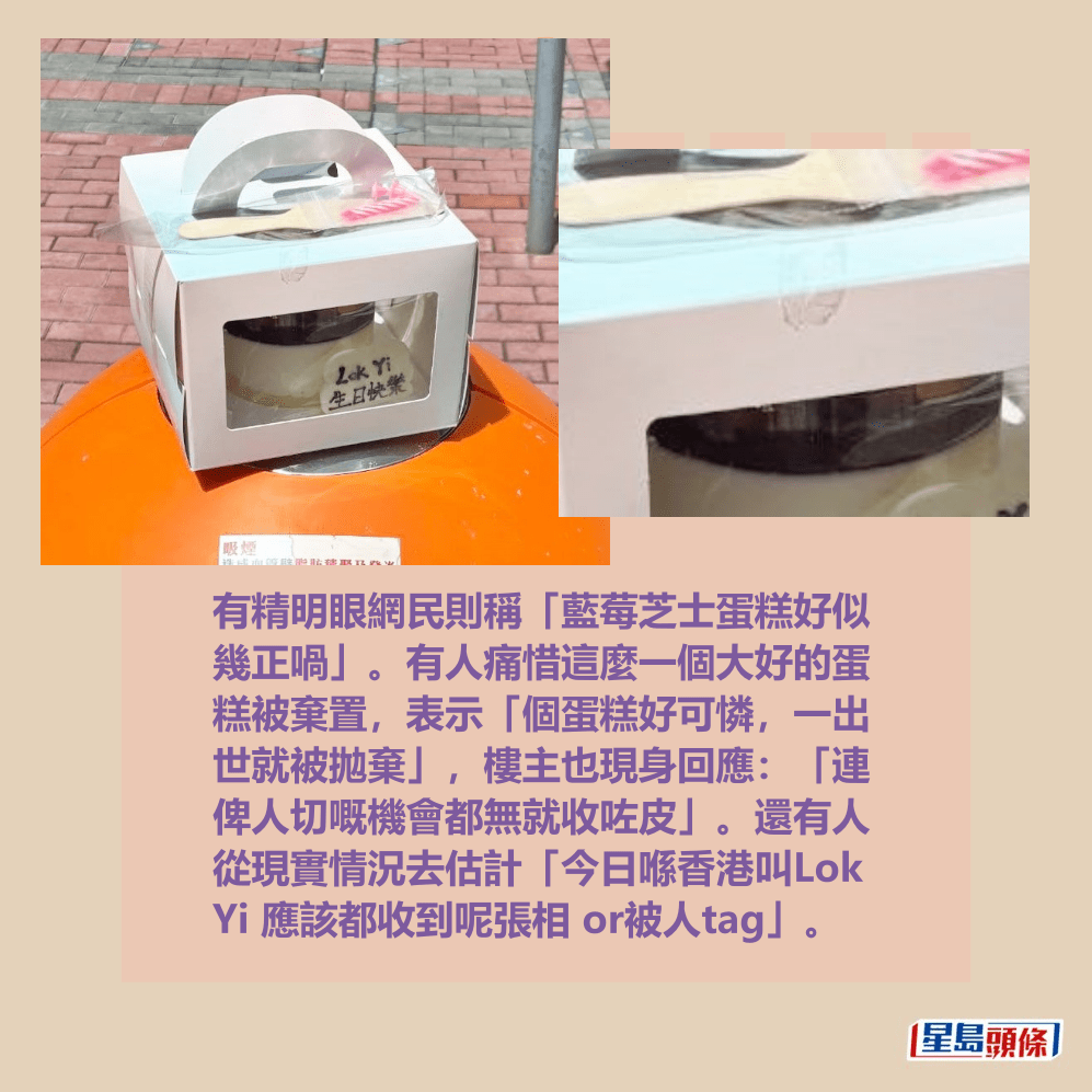 有精明眼網民則稱「藍莓芝士蛋糕好似 幾正喎」。有人痛惜這麼一個大好的蛋 糕被棄置，表示「個蛋糕好可憐，一出 世就被拋棄」，樓主也現身回應：「連 俾人切嘅機會都無就收咗皮」。還有人 從現實情況去估計「今日喺香港叫Lok  Yi 應該都收到呢張相 or被人tag」。Threads截圖