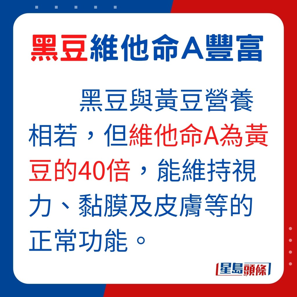 其實黑豆與黃豆營養相若,但黑豆的維他命A為黃豆的40倍,能維持視力、黏膜及皮膚等的正常功能。