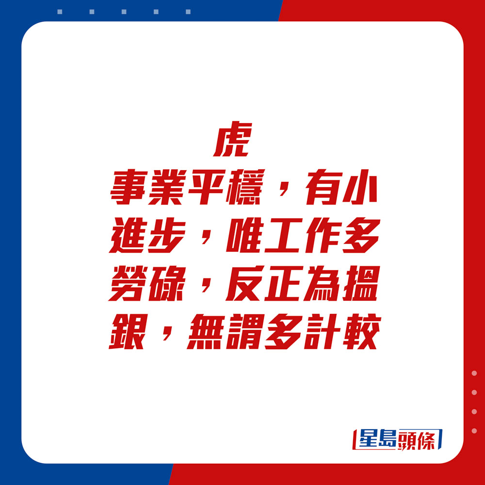 生肖運程 - 虎：事業平穩，有小進步，唯工作多勞碌，反正為搵銀，無謂多計較。