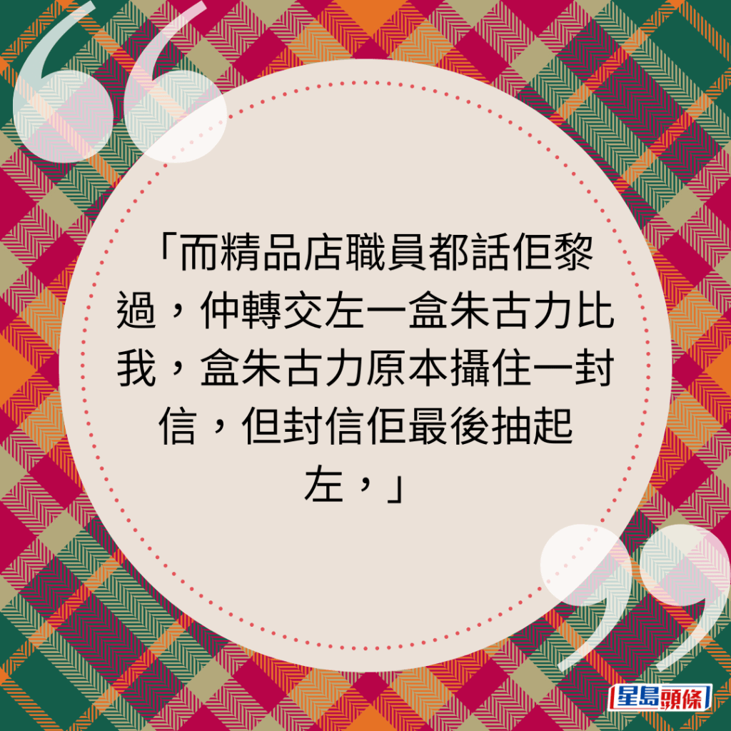 而精品店职员都话佢黎过，仲转交左一盒朱古力比我，盒朱古力原本摄住一封信，但封信佢最后抽起左，