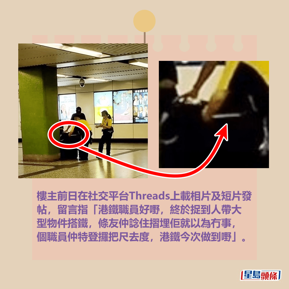 樓主前日在社交平台Threads上載相片及短片發 帖,留言指「港鐵職員好嘢,終於捉到人帶大 型物件搭鐵,條友仲諗住摺埋佢就以為冇事, 個職員仲特登攞把尺去度,港鐵今次做到嘢」。Threads截圖 樓主前日在社交平台Threads上載相片及短片發 帖,留言指「港鐵職員好嘢,終於捉到人帶大 型物件搭鐵,條友仲諗住摺埋佢就以為冇事, 個職員仲特登攞把尺去度,港鐵今次做到嘢」。Threads截圖
