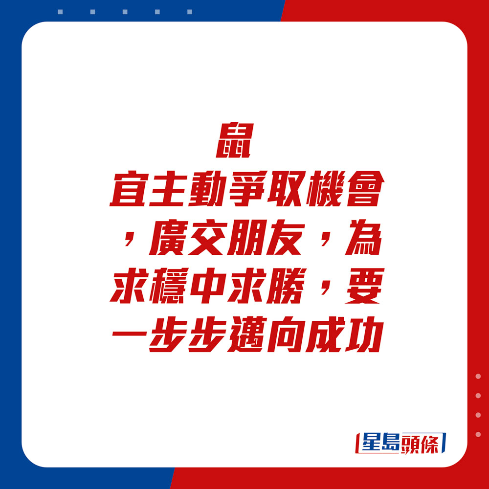 生肖运程 - 	鼠：	宜主动争取机会。广交朋友，为求稳中求胜，要一步步迈向成功。