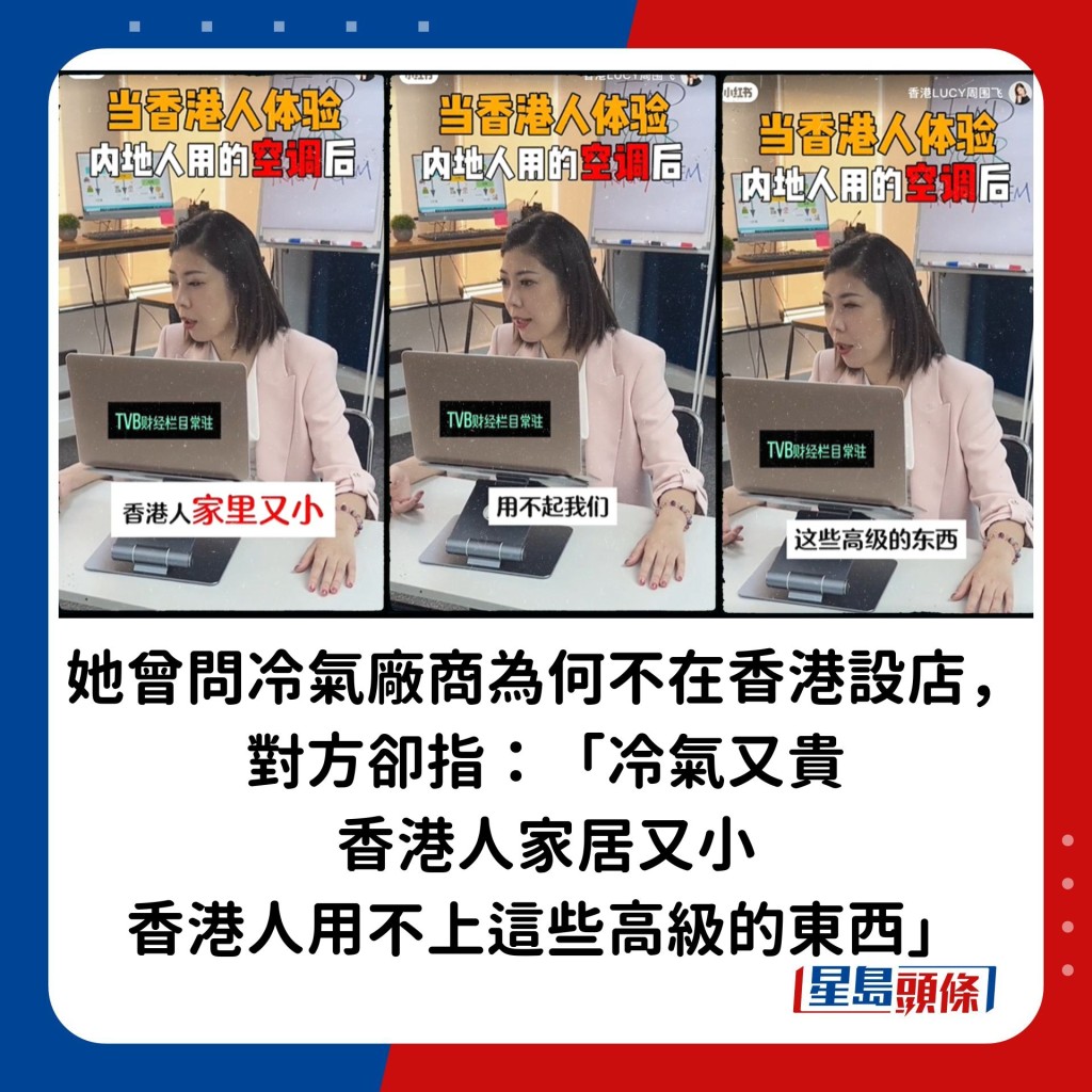 她曾问过冷气厂商为何不在香港设置旗舰店，向港人出售新款货品，对方却指：「（冷气）又贵，香港人家居又小，香港人用不上这些高级的东西」