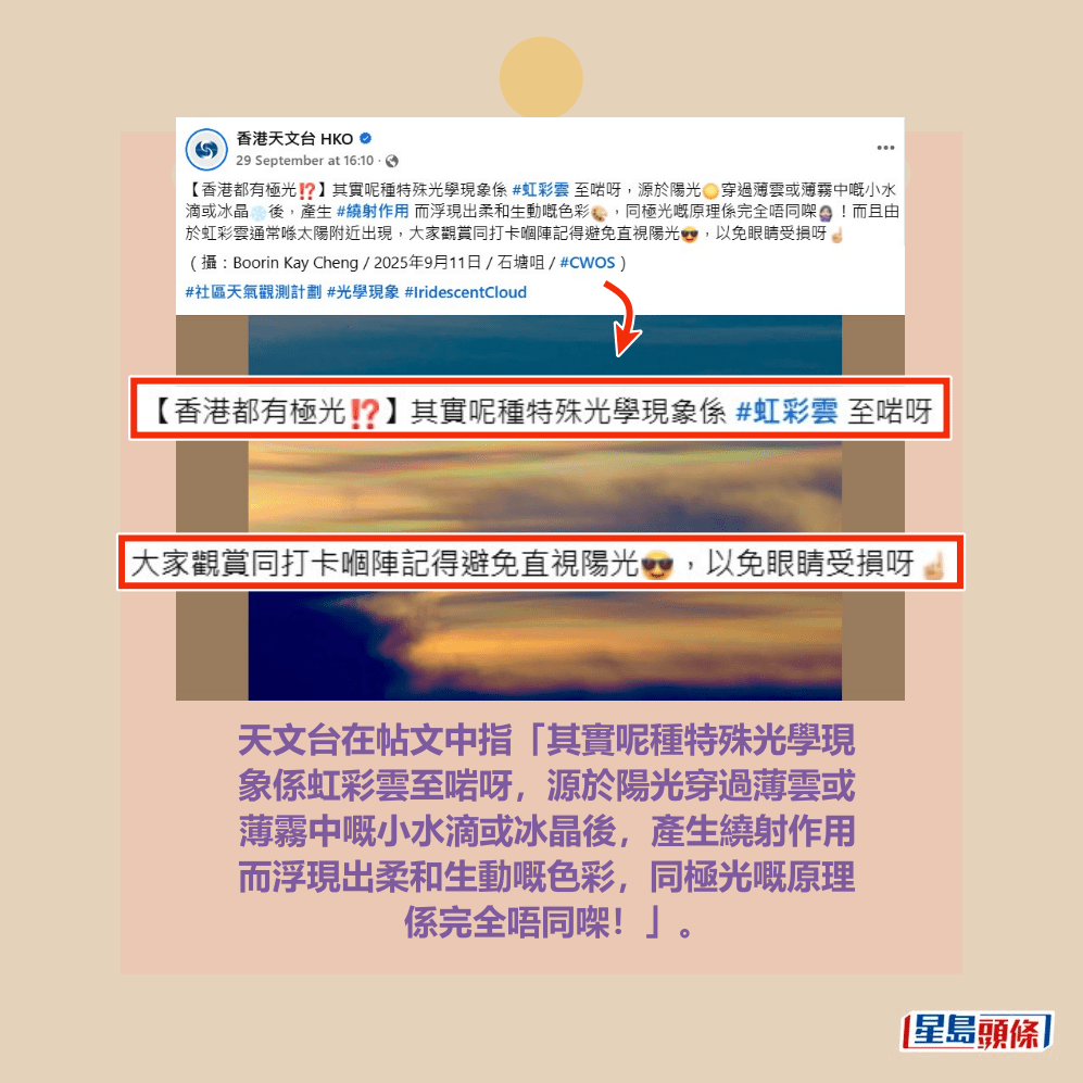  天文台在帖文中指「其實呢種特殊光學現 象係虹彩雲至啱呀，源於陽光穿過薄雲或 薄霧中嘅小水滴或冰晶後，產生繞射作用 而浮現出柔和生動嘅色彩，同極光嘅原理 係完全唔同㗎！」。天文台fb截圖（攝： Boorin Kay Cheng / 2025年9月11日 / 石塘咀  / #CWOS）