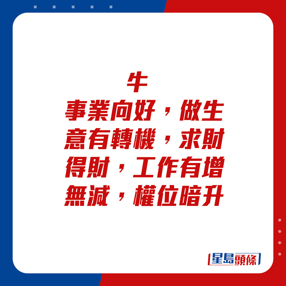 生肖運程 - 牛：事業向好，做生意有轉機。求財得財，工作有增無減，權位暗升。