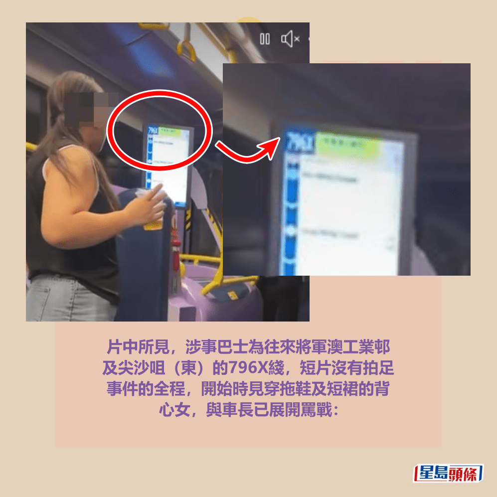 片中所見，涉事巴士為往來將軍澳工業邨 及尖沙咀（東）的796X綫，短片沒有拍足 事件的全程，開始時見穿拖鞋及短裙的背 心女，與車長已展開罵戰：fb「將軍澳主場」截圖