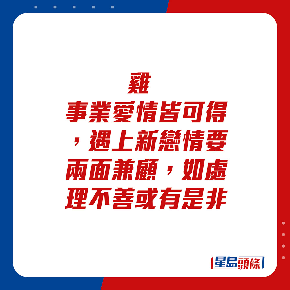 生肖运程 - 	鸡：	事业爱情皆可得，遇上新恋情要两面兼顾，如处理不善或有是非。