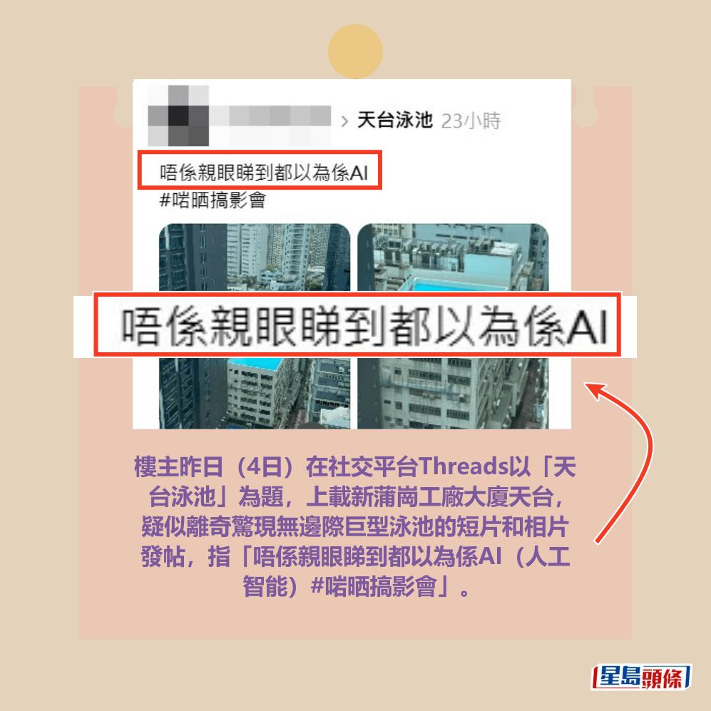 樓主昨日(4日)在社交平台Threads以「天 台泳池」為題,上載新蒲崗工廠大廈天台, 疑似離奇驚現無邊際巨型泳池的短片和相片 發帖,指「唔係親眼睇到都以為係AI(人工 智能)#啱晒搞影會」。 Threads截圖 樓主昨日(4日)在社交平台Threads以「天 台泳池」為題,上載新蒲崗工廠大廈天台, 疑似離奇驚現無邊際巨型泳池的短片和相片 發帖,指「唔係親眼睇到都以為係AI(人工 智能)#啱晒搞影會」。 Threads截圖