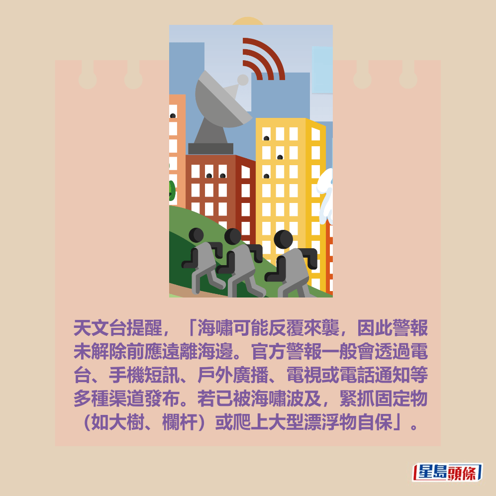 天文台提醒，「海嘯可能反覆來襲，因此警報 未解除前應遠離海邊。官方警報一般會透過電 台、手機短訊、戶外廣播、電視或電話通知等 多種渠道發布。若已被海嘯波及，緊抓固定物 （如大樹、欄杆）或爬上大型漂浮物自保」。香港天文台網頁截圖