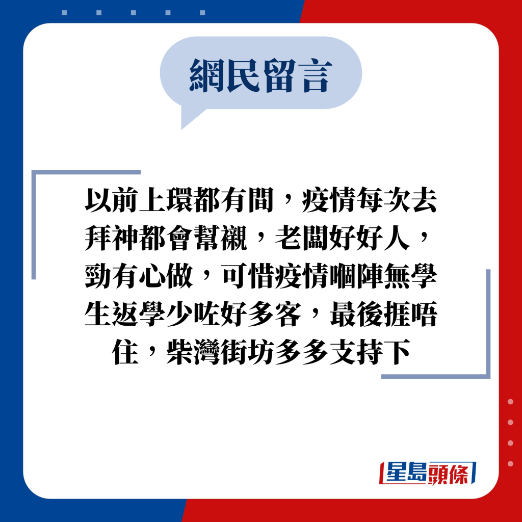 網民留言：以前上環都有間，疫情每次去拜神都會幫襯，老闆好好人，勁有心做，可惜疫情嗰陣無學生返學少咗好多客，最後捱唔住，柴灣街坊多多支持下