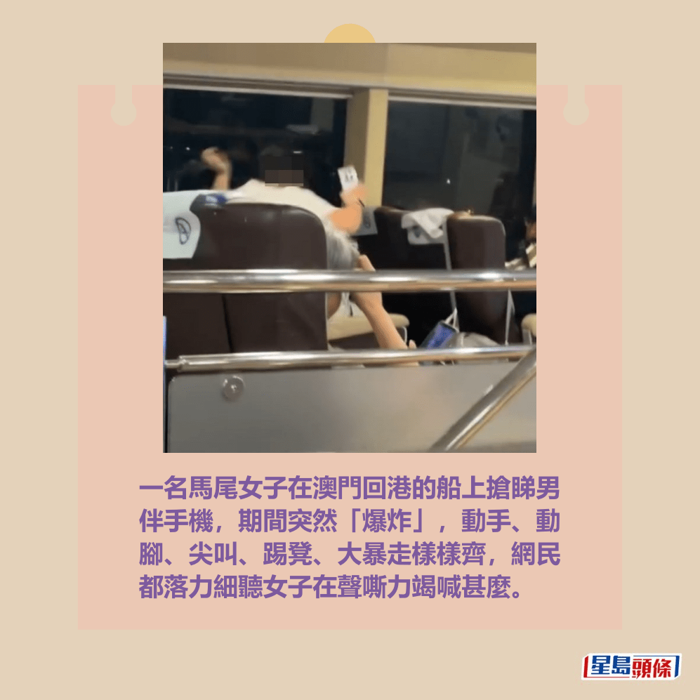 一名馬尾女子在澳門回港的船上搶睇男 伴手機,期間突然「爆炸」,動手、動 腳、尖叫、踢凳、大暴走樣樣齊,網民 都落力細聽女子在聲嘶力竭喊甚麼。Threads截圖 一名馬尾女子在澳門回港的船上搶睇男 伴手機,期間突然「爆炸」,動手、動 腳、尖叫、踢凳、大暴走樣樣齊,網民 都落力細聽女子在聲嘶力竭喊甚麼。Threads截圖