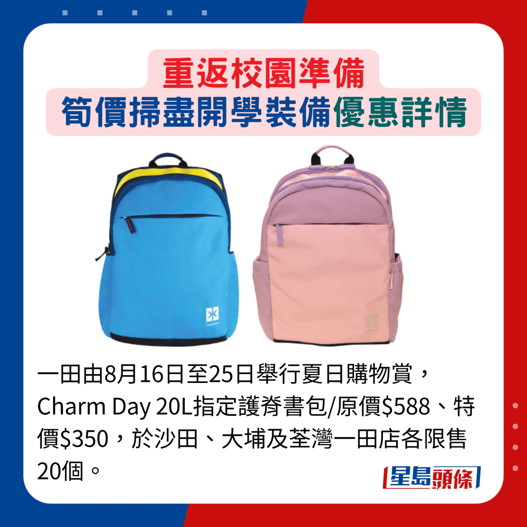 一田由8月16日至25日舉行夏日購物賞，Charm Day 20L指定護脊書包/原價$588、特價$350，於沙田、大埔及荃灣一田店各限售20個。