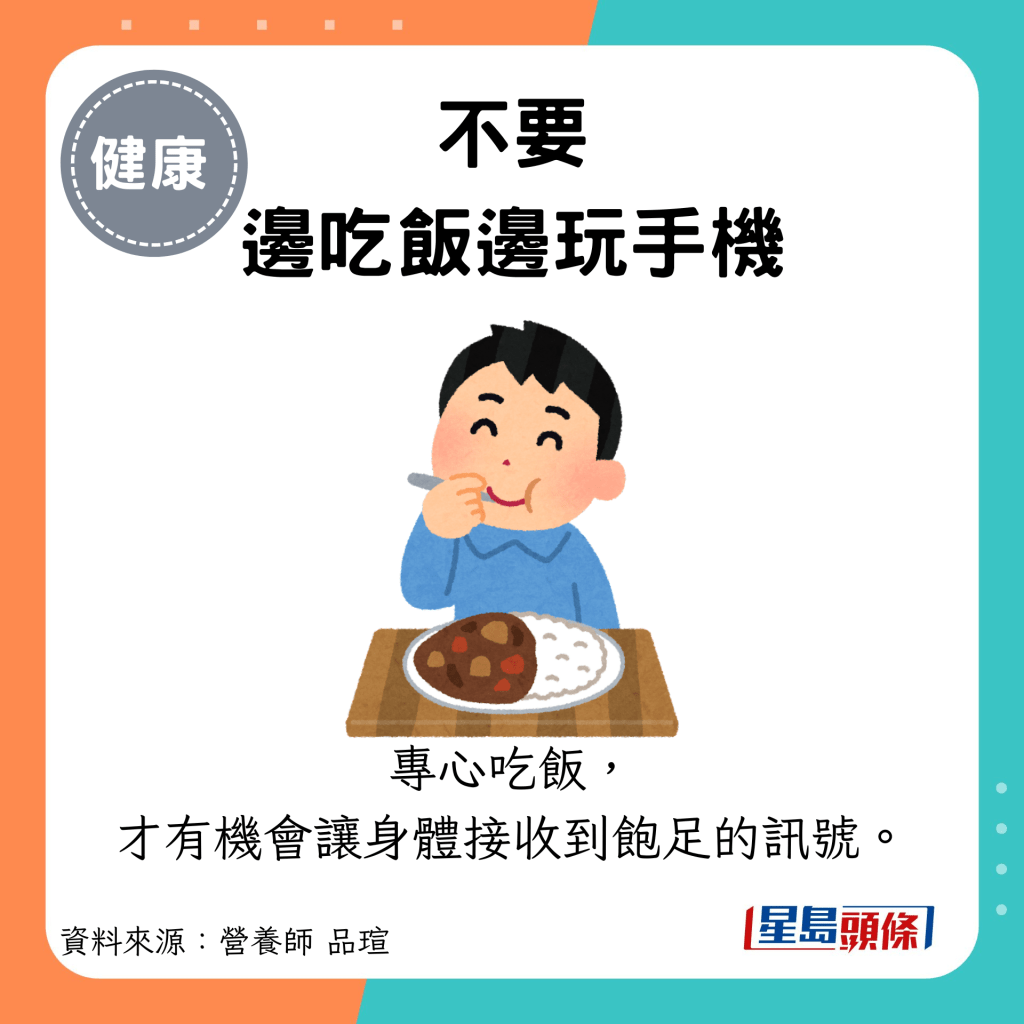 不要 邊吃飯邊玩手機：專心吃飯， 才有機會讓身體接收到飽足的訊號。