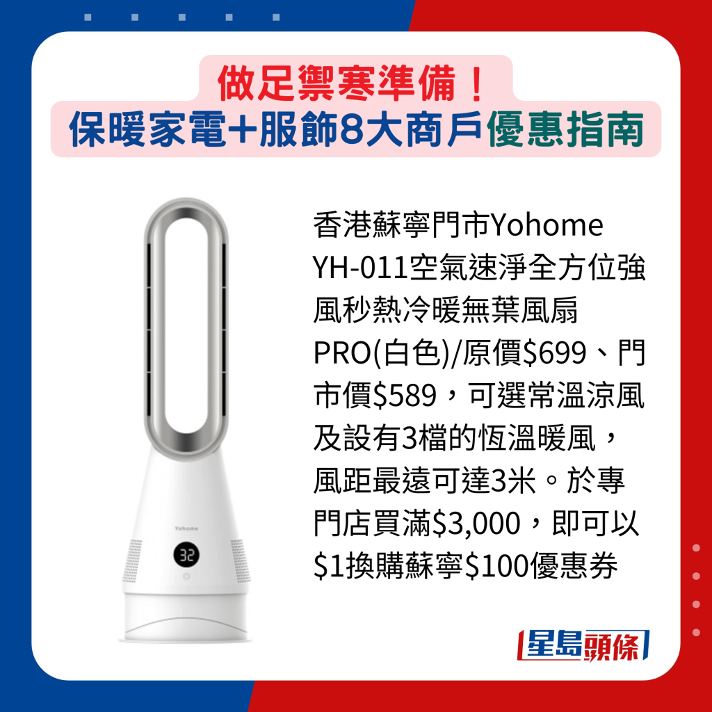 香港苏宁门市Yohome YH-011空气速净全方位强风秒热冷暖无叶风扇PRO(白色)/原价$699、门市价$589，可选常温凉风及设有3档的恒温暖风，风距最远可达3米。于专门店买满$3,000，即可以$1换购苏宁$100优惠券