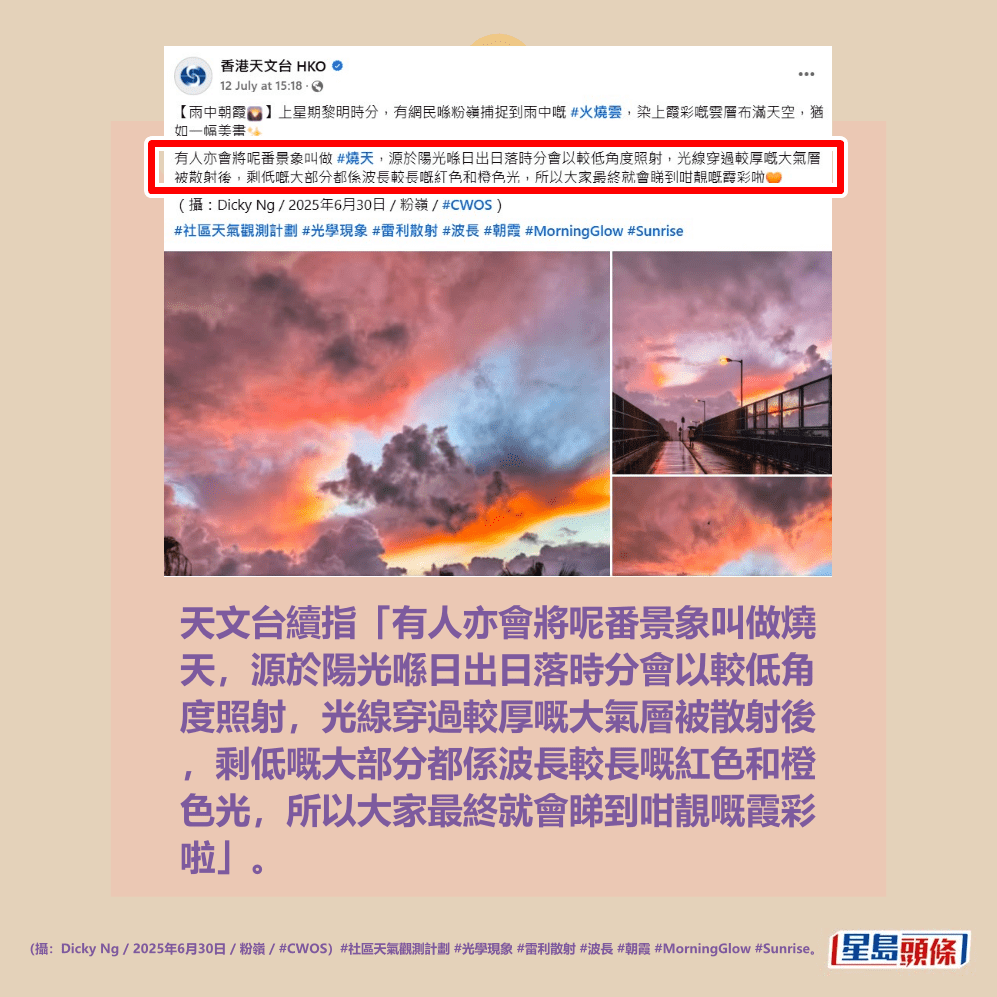 天文台續指「有人亦會將呢番景象叫做燒 天,源於陽光喺日出日落時分會以較低角 度照射,光線穿過較厚嘅大氣層被散射後 ,剩低嘅大部分都係波長較長嘅紅色和橙 色光,所以大家最終就會睇到咁靚嘅霞彩 啦。(攝:Dicky Ng / 2025年6月30日 / 粉 嶺 / #CWOS)#社區天氣觀測計劃 #光學現 象 #雷利散射 #波長 #朝霞 #MorningGlow # Sunrise」。香港天文台fb截圖 天文台續指「有人亦會將呢番景象叫做燒 天,源於陽光喺日出日落時分會以較低角 度照射,光線穿過較厚嘅大氣層被散射後 ,剩低嘅大部分都係波長較長嘅紅色和橙 色光,所以大家最終就會睇到咁靚嘅霞彩 啦。(攝:Dicky Ng / 2025年6月30日 / 粉 嶺 / #CWOS)#社區天氣觀測計劃 #光學現 象 #雷利散射 #波長 #朝霞 #MorningGlow # Sunrise」。香港天文台fb截圖