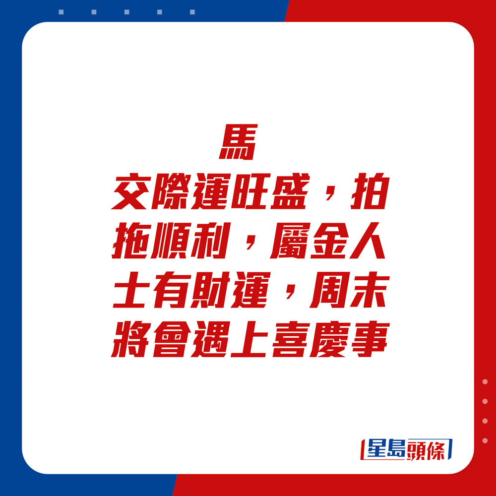 生肖運程 - 	馬：	交際運旺盛，拍拖順利，屬金人士有財運，周末將會遇上喜慶事。