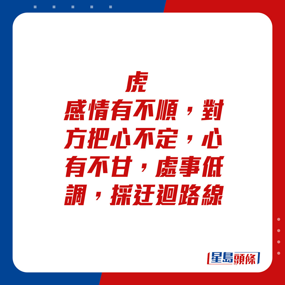 生肖运程 - 	虎：	感情有不顺，对方把心不定，心有不甘。处事低调，采迂回路线。