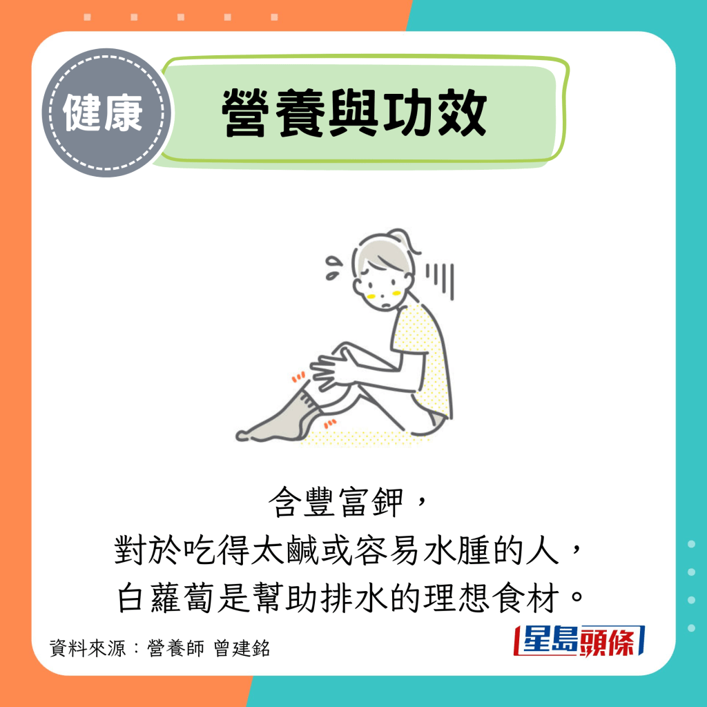營養與功效：含豐富鉀， 對於吃得太咸或容易水腫的人， 白蘿蔔是幫助排水的理想食材。