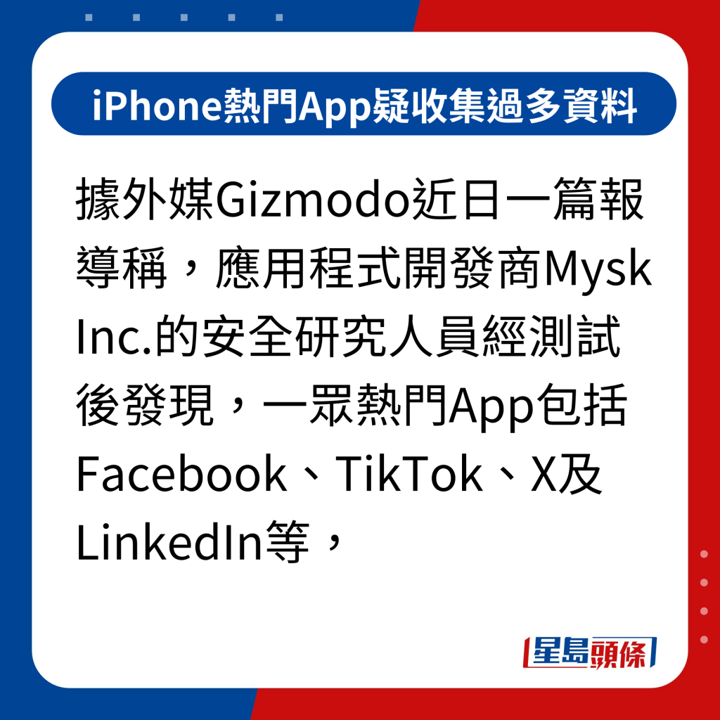 iPhone热门App疑收集过多资料｜据外媒Gizmodo近日一篇报导称，应用程式开发商Mysk Inc.的安全研究人员经测试后发现，一众热门App包括Facebook、TikTok、X及LinkedIn等，