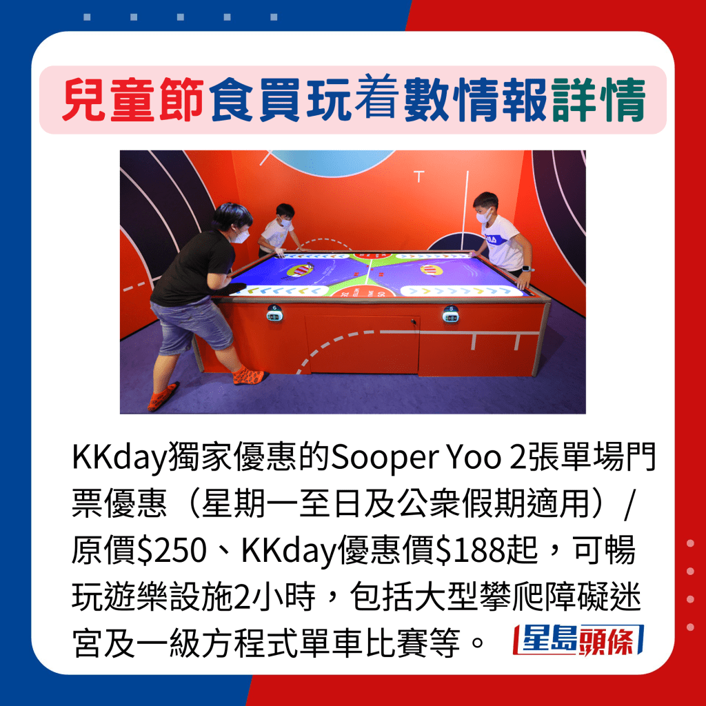 KKday獨家優惠的Sooper Yoo 2張單場門票優惠（星期一至日及公衆假期適用）/原價$250、KKday優惠價$188起，可暢玩遊樂設施2小時，包括大型攀爬障礙迷宮及一級方程式單車比賽等。
