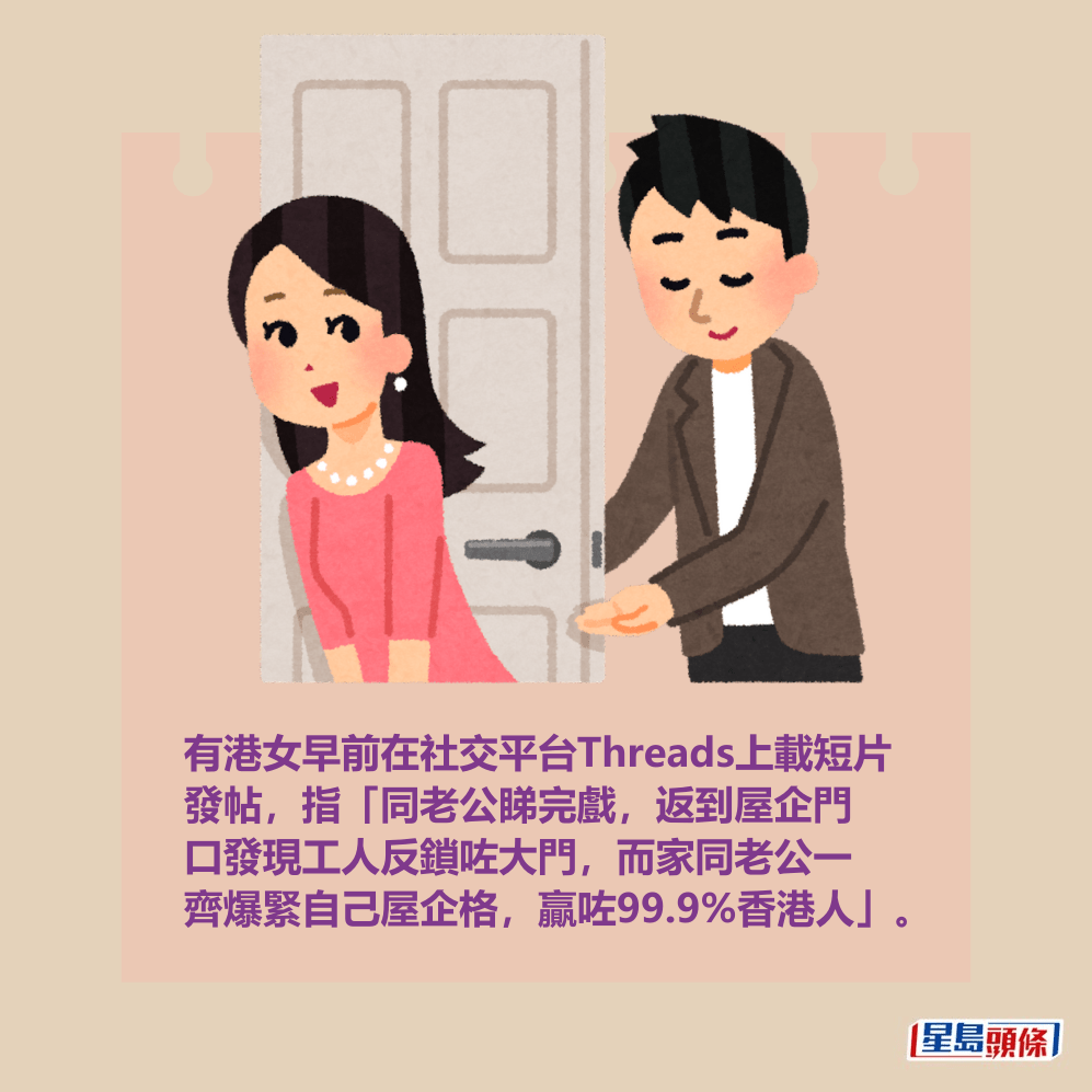 有港女早前在社交平台Threads上載短片 發帖,指「同老公睇完戲,返到屋企門 口發現工人反鎖咗大門,而家同老公一 齊爆緊自己屋企格,贏咗99.9%香港人」。 有港女早前在社交平台Threads上載短片 發帖,指「同老公睇完戲,返到屋企門 口發現工人反鎖咗大門,而家同老公一 齊爆緊自己屋企格,贏咗99.9%香港人」。