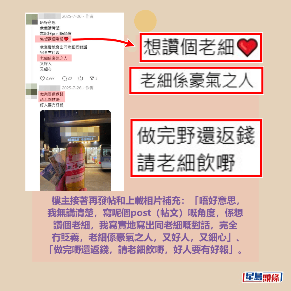 樓主接著再發帖和上載相片補充:「唔好意思, 我無講清楚,寫呢個post(帖文)嘅角度,係想 讚個老細,我寫實地寫出同老細嘅對話,完全 冇貶義,老細係豪氣之人,又好人,又細心」、 「做完嘢還返錢,請老細飲嘢,好人要有好報」。Threads截圖 樓主接著再發帖和上載相片補充:「唔好意思, 我無講清楚,寫呢個post(帖文)嘅角度,係想 讚個老細,我寫實地寫出同老細嘅對話,完全 冇貶義,老細係豪氣之人,又好人,又細心」、 「做完嘢還返錢,請老細飲嘢,好人要有好報」。Threads截圖