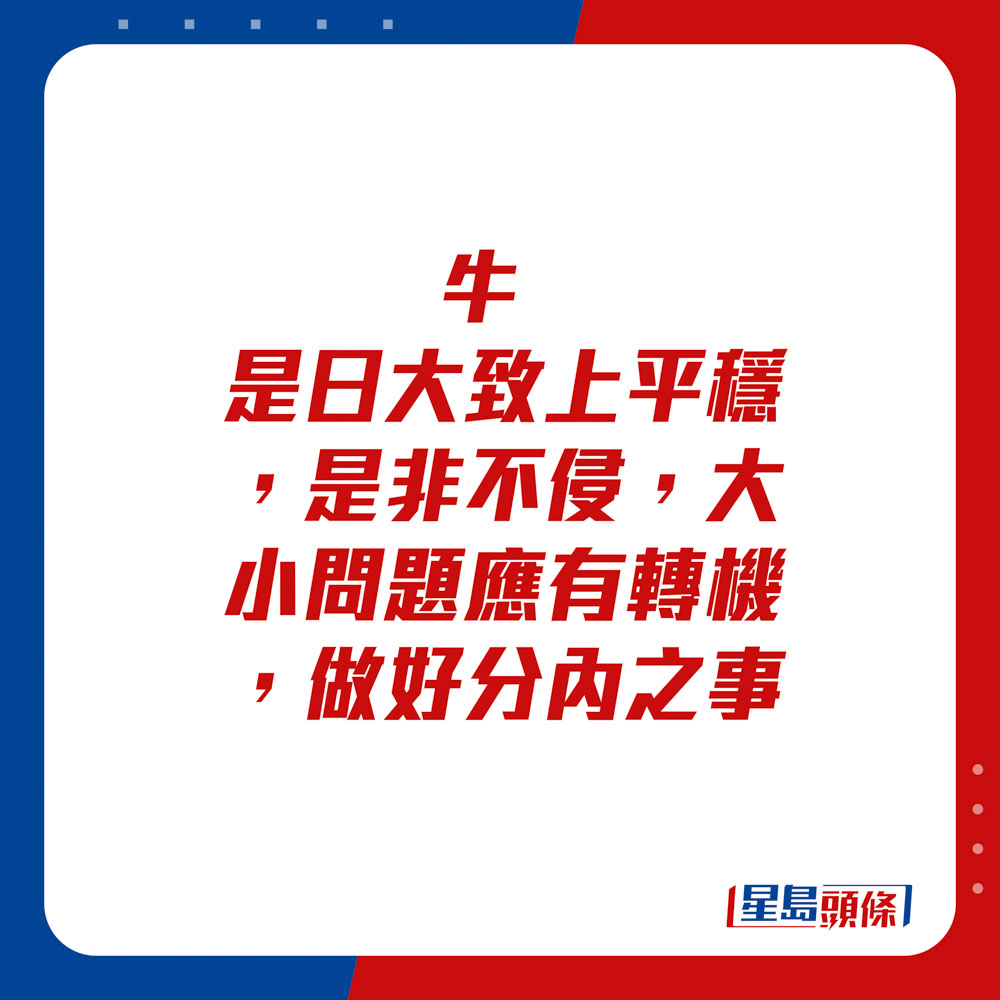 生肖运程 - 牛：是日大致上平稳，是非不侵，大小问题应有转机，做好分内之事。