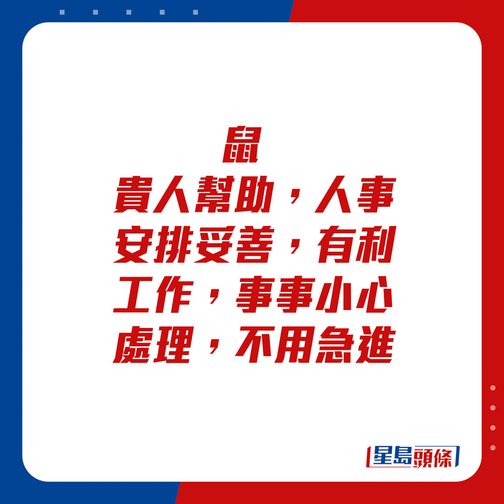 生肖運程 - 	鼠：	貴人幫助，人事安排妥善，有利工作，事事小心處理，不用急進。