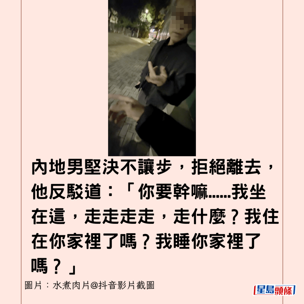 內地男堅決不讓步，拒絕離去，他反駁道：「你要幹嘛......我坐在這，走走走走，走什麼？我住在你家裡了嗎？我睡你家裡了嗎？」