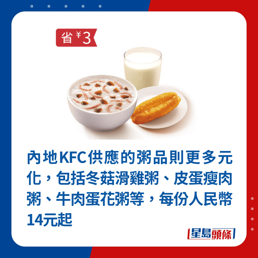 內地KFC供應的粥品則更多元化，包括冬菇滑雞粥、皮蛋瘦肉粥、牛肉蛋花粥等，每份人民幣14元起