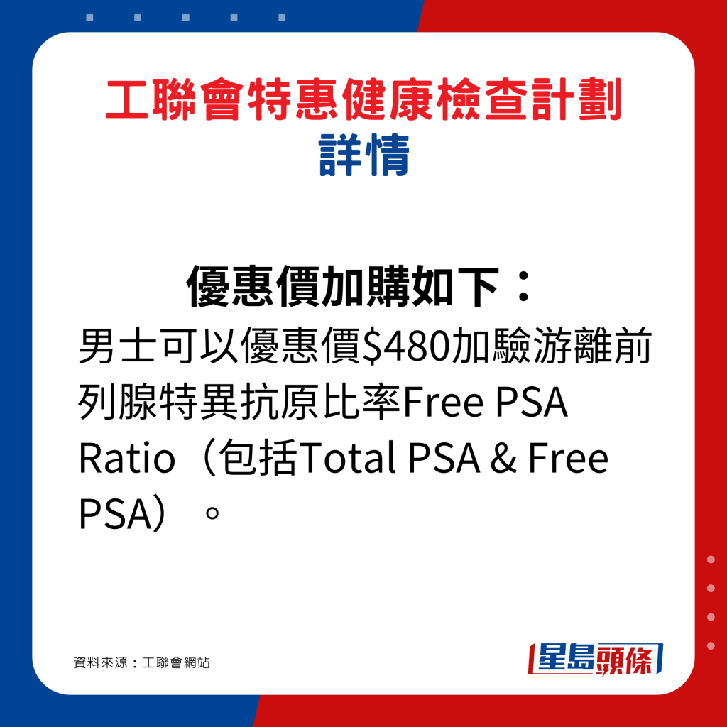 優惠價加購如下： 男士可以優惠價$480加驗游離前列腺特異抗原比率Free PSA Ratio（包括Total PSA & Free PSA）。