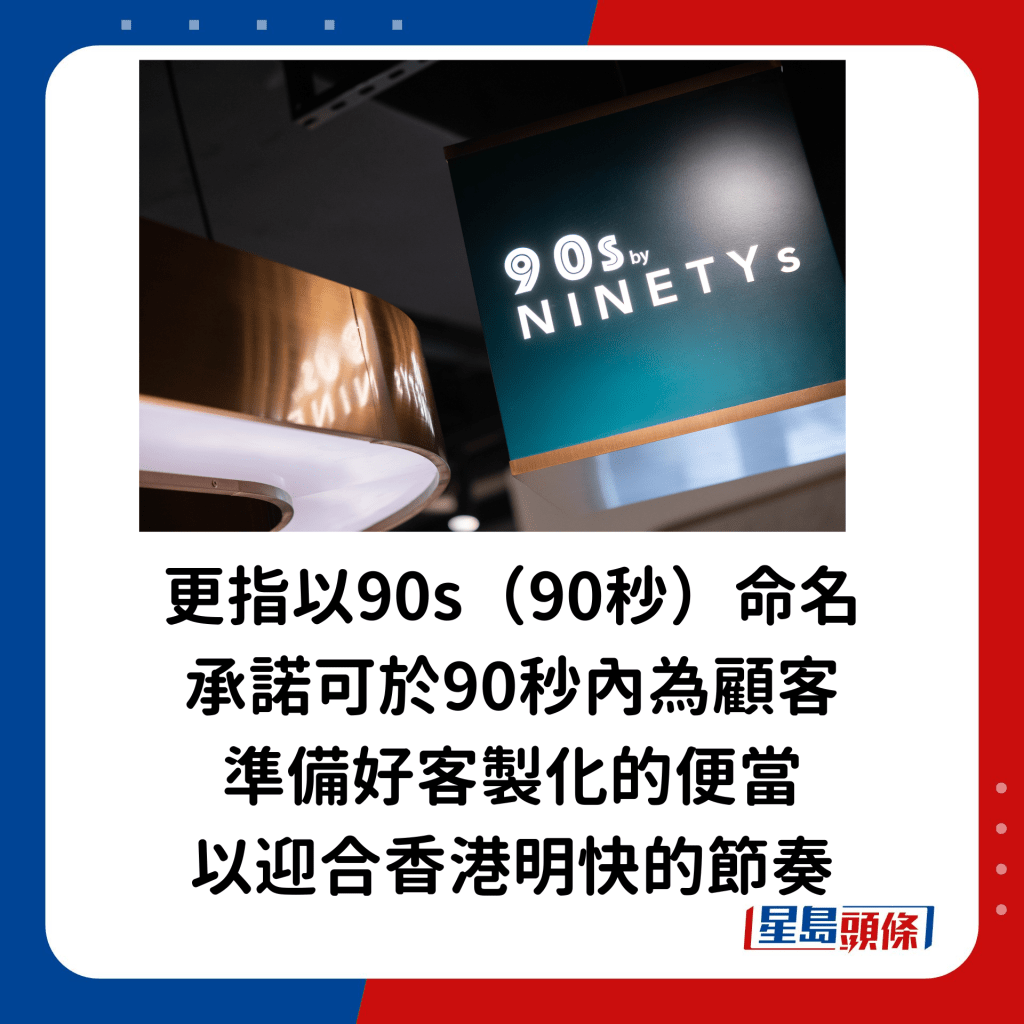 品牌更指以90s（90秒）命名，承諾可於90秒內為顧客準備好客製化的便當，以迎合香港明快的節奏。