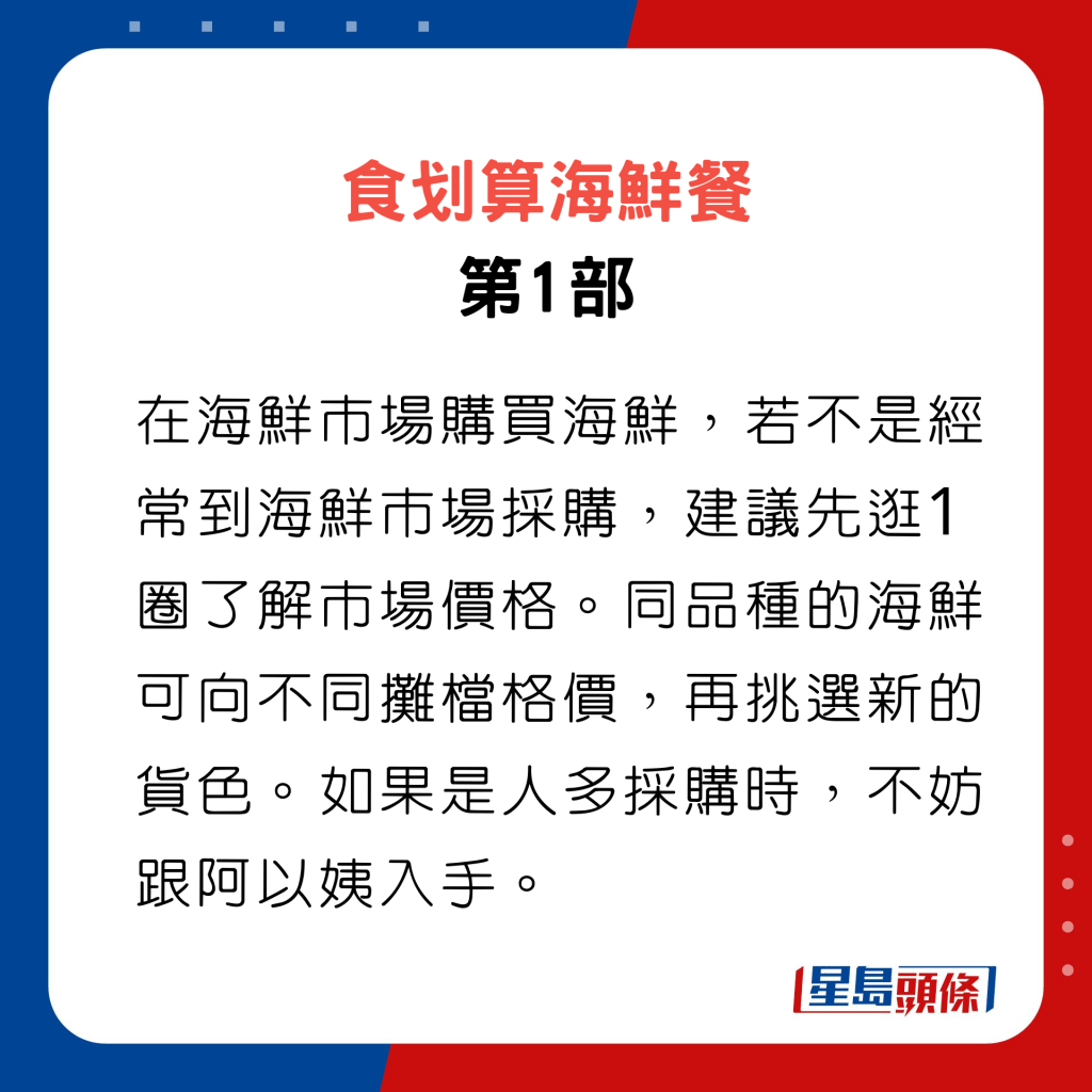食划算海鮮餐 第1部，在海鮮市場購買海鮮，若不是經常到海鮮市場採購，建議先逛1圈了解市場價格。同品種的海鮮可向不同攤檔格價，再挑選新的貨色。如果是人多採購時，不妨跟阿以姨入手。