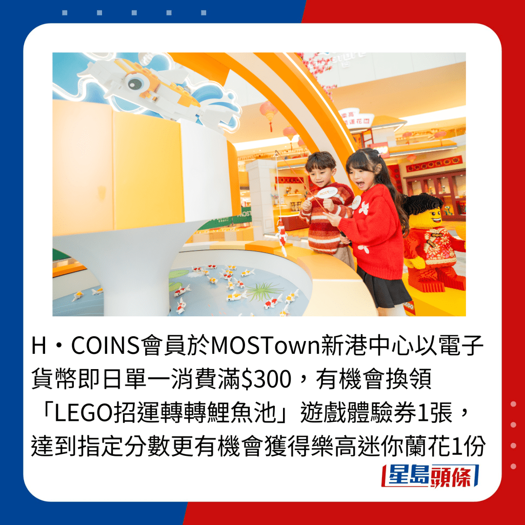 H‧COINS会员于MOSTown新港中心以电子货币即日单一消费满$300，有机会换领「LEGO招运转转鲤鱼池」游戏体验券1张，达到指定分数更有机会获得乐高迷你兰花1份