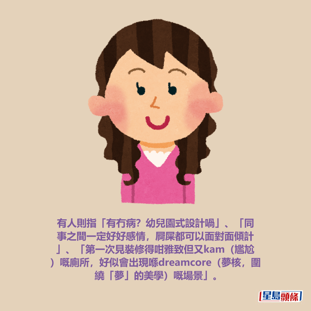 有人則指「有冇病?幼兒園式設計喎」、「同 事之間一定好好感情,屙屎都可以面對面傾計 」、「第一次見裝修得咁雅致但又kam(尷尬 )嘅廁所,好似會出現喺dreamcore(夢核,圍 繞「夢」的美學)嘅場景」。 有人則指「有冇病?幼兒園式設計喎」、「同 事之間一定好好感情,屙屎都可以面對面傾計 」、「第一次見裝修得咁雅致但又kam(尷尬 )嘅廁所,好似會出現喺dreamcore(夢核,圍 繞「夢」的美學)嘅場景」。