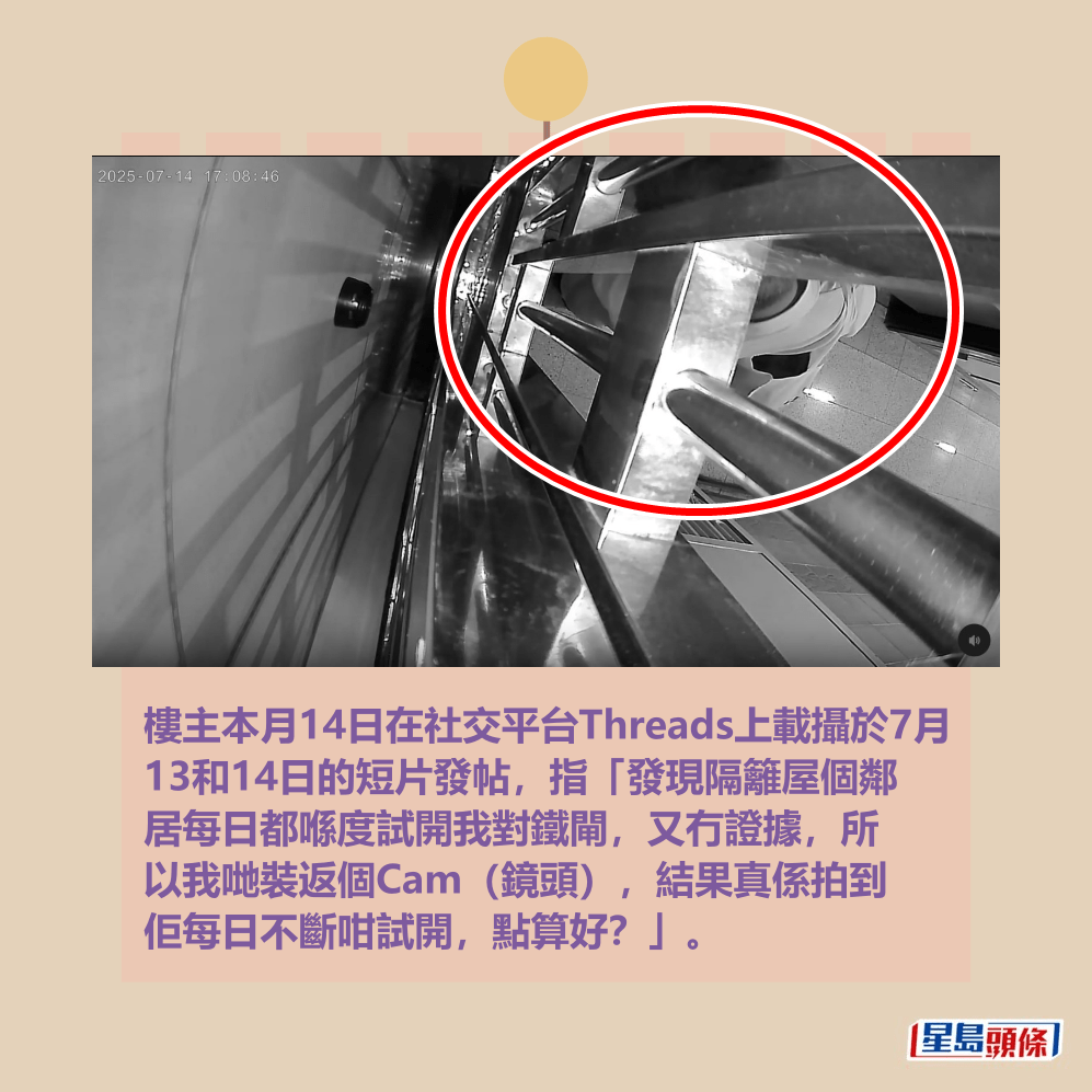 樓主本月14日在社交平台Threads上載攝於7月 13和14日的短片發帖,指「發現隔籬屋個鄰 居每日都喺度試開我對鐵閘,又冇證據,所 以我哋裝返個Cam(鏡頭),結果真係拍到 佢每日不斷咁試開,點算好?」。Threads截圖 樓主本月14日在社交平台Threads上載攝於7月 13和14日的短片發帖,指「發現隔籬屋個鄰 居每日都喺度試開我對鐵閘,又冇證據,所 以我哋裝返個Cam(鏡頭),結果真係拍到 佢每日不斷咁試開,點算好?」。Threads截圖