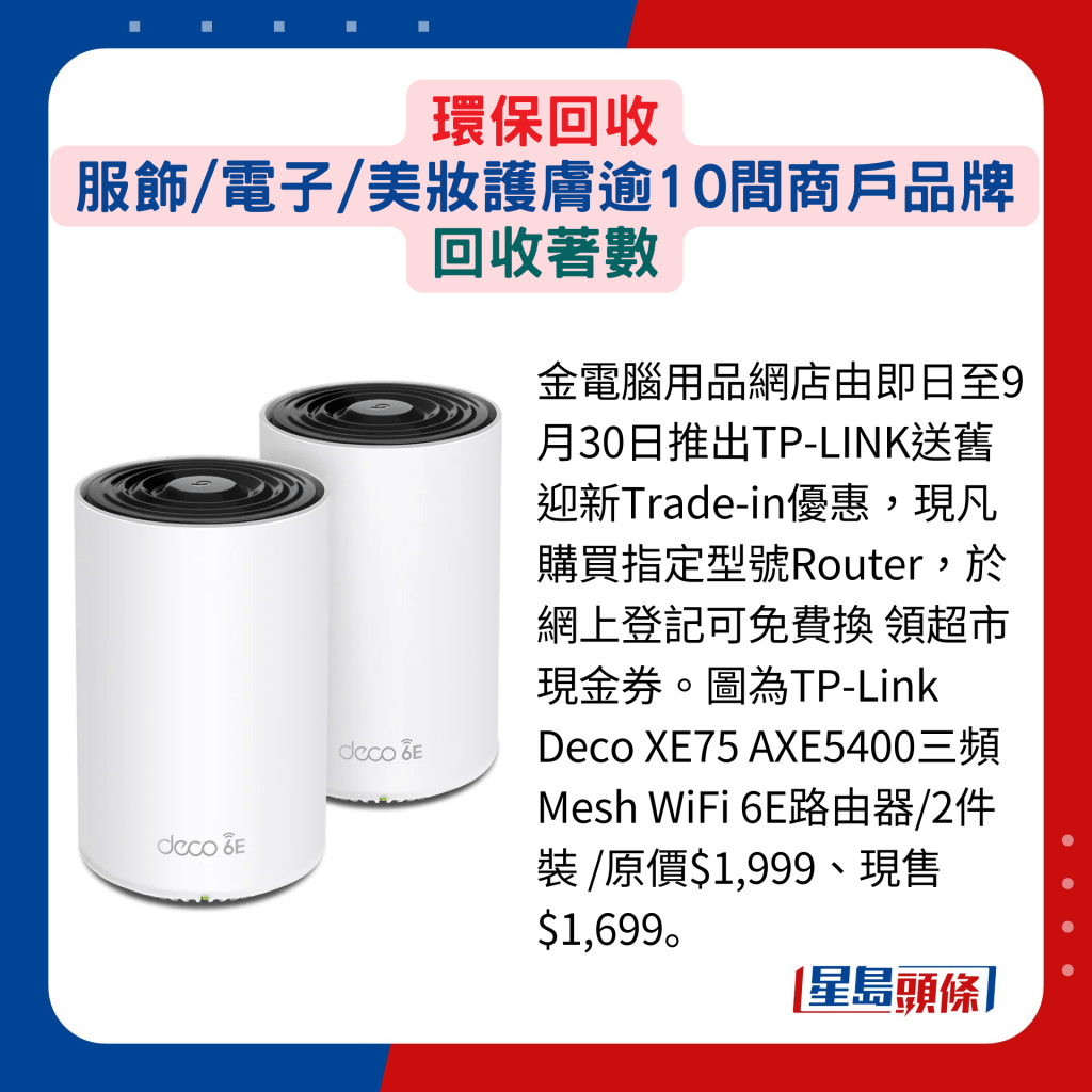 金电脑用品网店由即日至9月30日推出TP-LINK送旧迎新Trade-in优惠，现凡购买指定型号Router，于网上登记可免费换 领超市现金券。图为TP-Link Deco XE75 AXE5400三频Mesh WiFi 6E路由器/2件装 /原价$1,999、现售$1,699。