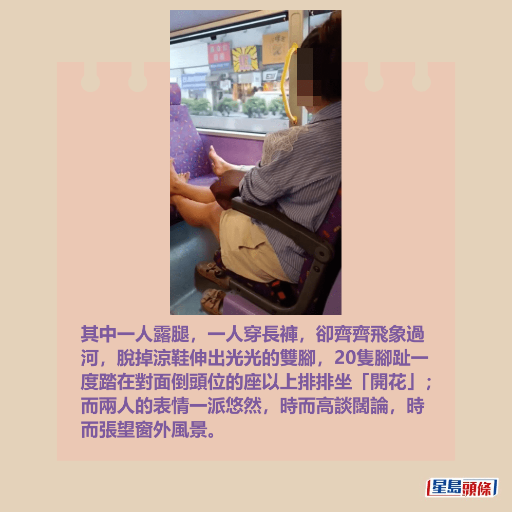其中一人露腿,一人穿長褲,卻齊齊飛象過 河,脫掉涼鞋伸出光光的雙腳,20隻腳趾一 度踏在對面倒頭位的座以上排排坐「開花」; 而兩人的表情一派悠然,時而高談闊論,時 而張望窗外風景。fb「香港交通突發報料區」截圖 其中一人露腿,一人穿長褲,卻齊齊飛象過 河,脫掉涼鞋伸出光光的雙腳,20隻腳趾一 度踏在對面倒頭位的座以上排排坐「開花」; 而兩人的表情一派悠然,時而高談闊論,時 而張望窗外風景。fb「香港交通突發報料區」截圖