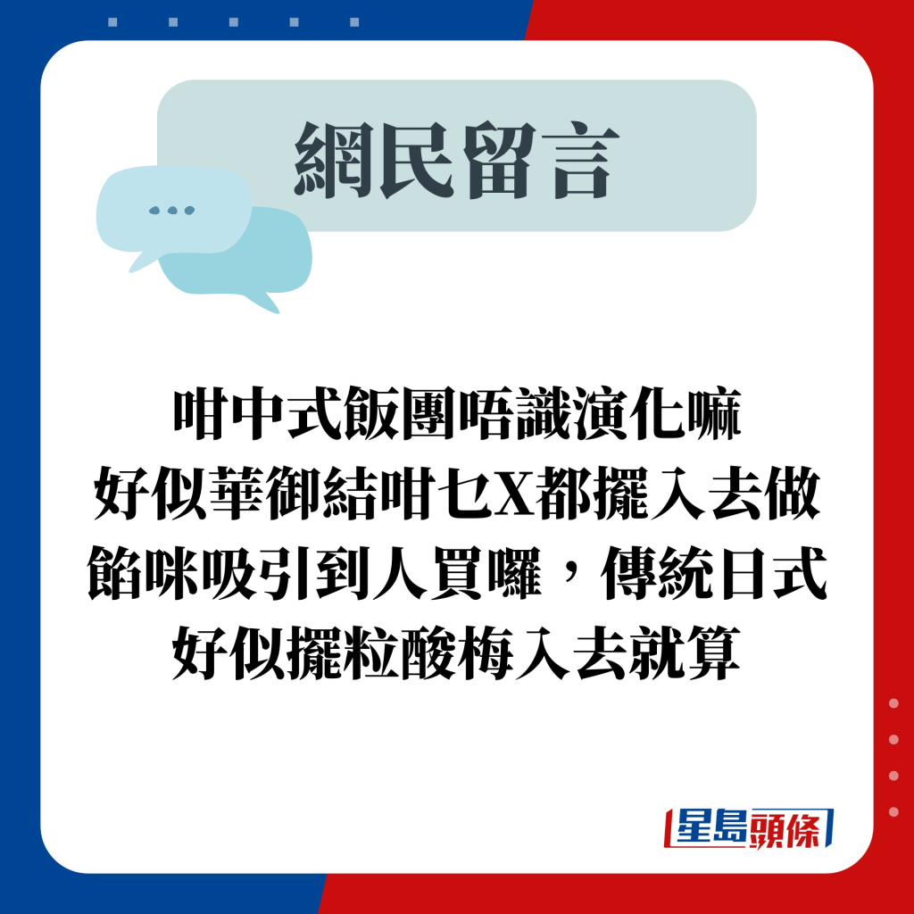 咁中式飯團唔識演化嘛 好似華御結咁乜X都擺入去做餡咪吸引到人買囉，傳統日式好似擺粒酸梅入去就算