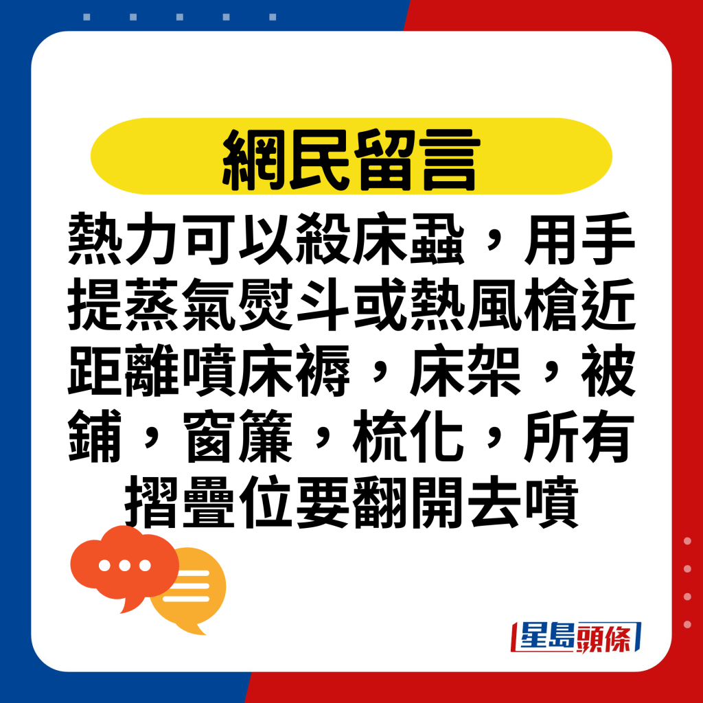 热力可以杀床虱，用手提蒸气熨斗或热风枪近距离喷床褥，床架，被铺，窗帘，梳化，所有摺叠位要翻开去喷