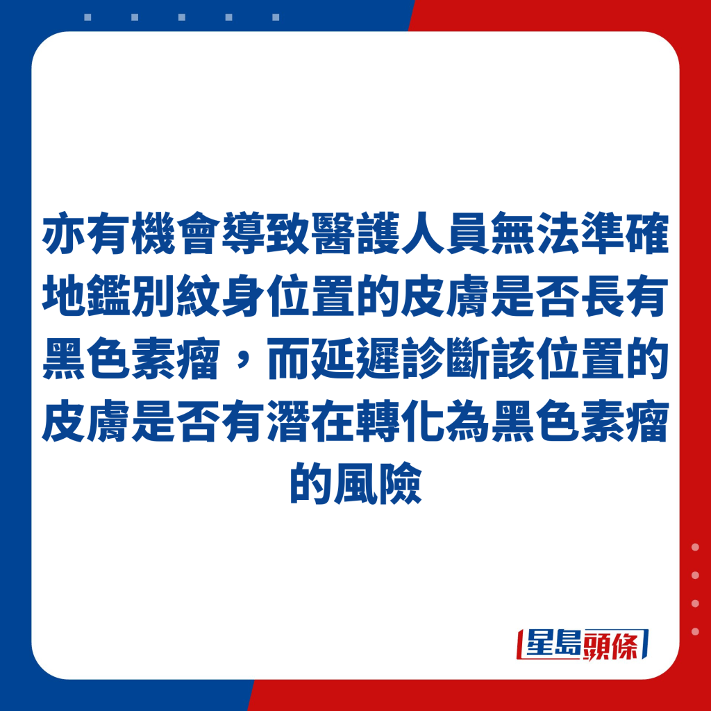 亦有机会导致医护人员无法准确地鉴别纹身位置的皮肤是否长有黑色素瘤，而延迟诊断该位置的皮肤是否有潜在转化为黑色素瘤的风险。